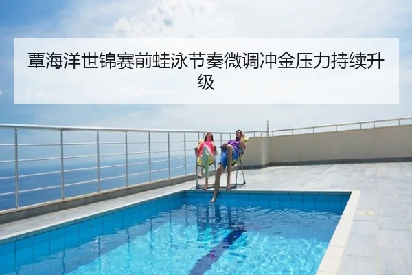 覃海洋世锦赛前蛙泳节奏微调冲金压力持续升级
