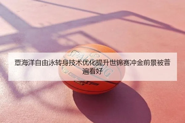覃海洋自由泳转身技术优化提升世锦赛冲金前景被普遍看好