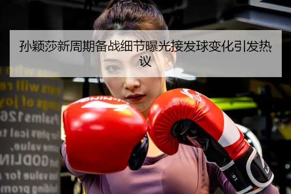 孙颖莎新周期备战细节曝光接发球变化引发热议