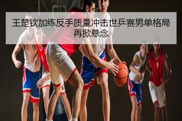 王楚钦加练反手质量冲击世乒赛男单格局再掀悬念