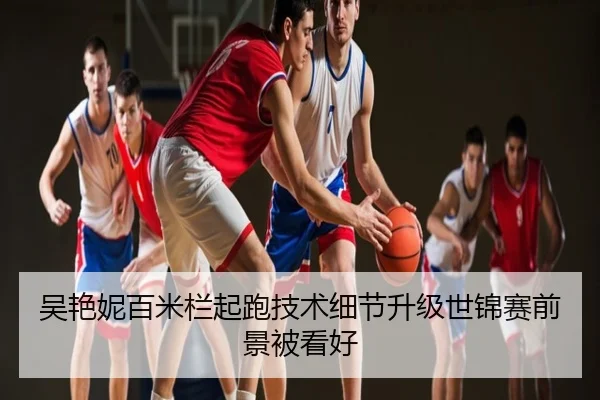 吴艳妮百米栏起跑技术细节升级世锦赛前景被看好