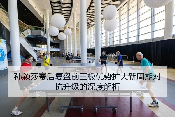 孙颖莎赛后复盘前三板优势扩大新周期对抗升级的深度解析
